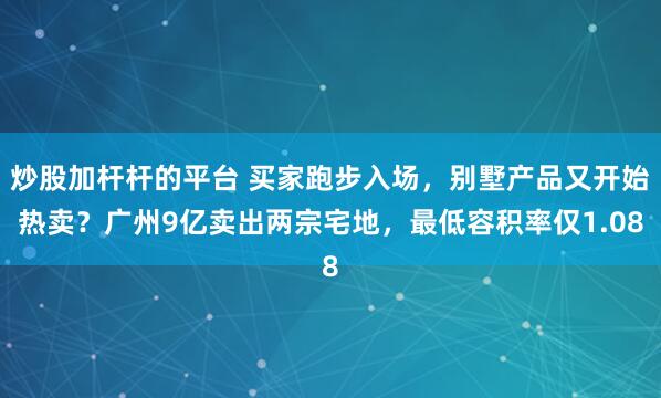 炒股加杆杆的平台 买家跑步入场，别墅产品又开始热卖？广州9亿卖出两宗宅地，最低容积率仅1.08