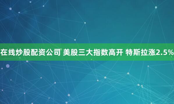 在线炒股配资公司 美股三大指数高开 特斯拉涨2.5%