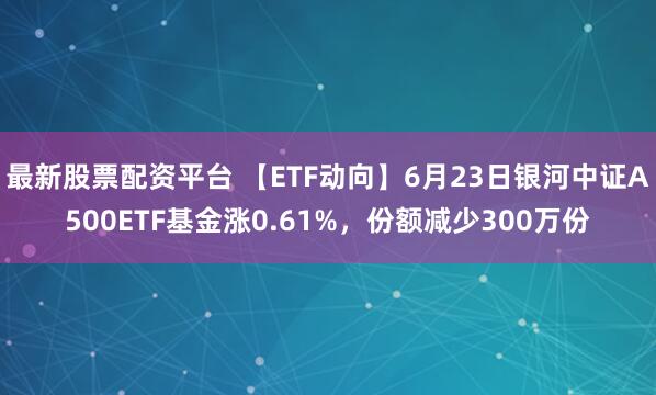 最新股票配资平台 【ETF动向】6月23日银河中证A500ETF基金涨0.61%，份额减少300万份