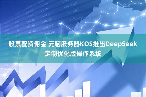股票配资佣金 元脑服务器KOS推出DeepSeek定制优化版操作系统