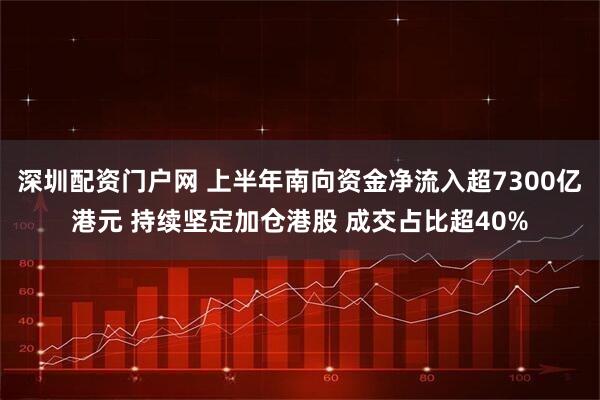 深圳配资门户网 上半年南向资金净流入超7300亿港元 持续坚定加仓港股 成交占比超40%