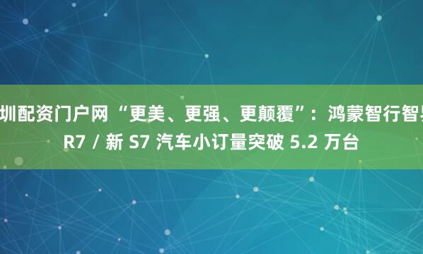深圳配资门户网 “更美、更强、更颠覆”：鸿蒙智行智界 R7 / 新 S7 汽车小订量突破 5.2 万台