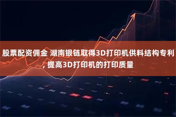 股票配资佣金 湖南银链取得3D打印机供料结构专利, 提高3D打印机的打印质量
