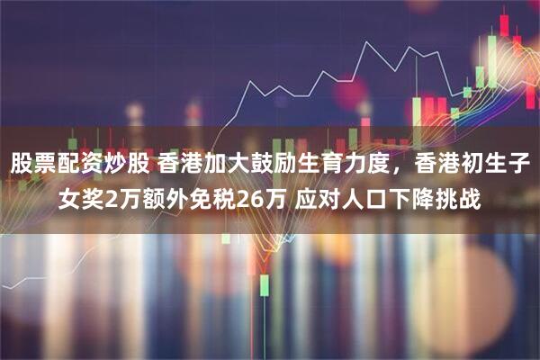 股票配资炒股 香港加大鼓励生育力度，香港初生子女奖2万额外免税26万 应对人口下降挑战
