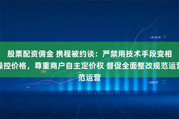 股票配资佣金 携程被约谈：严禁用技术手段变相操控价格，尊重商户自主定价权 督促全面整改规范运营