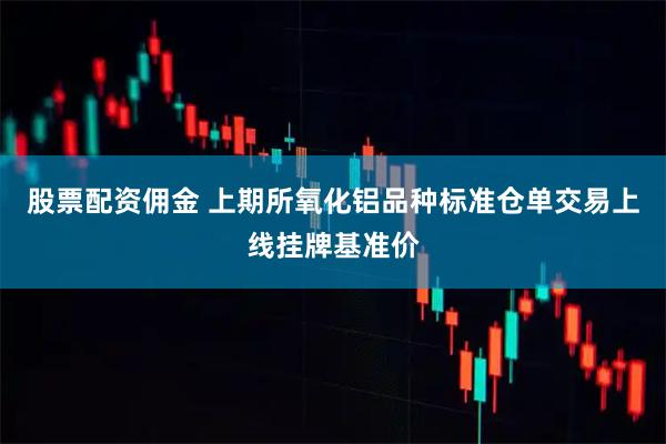 股票配资佣金 上期所氧化铝品种标准仓单交易上线挂牌基准价