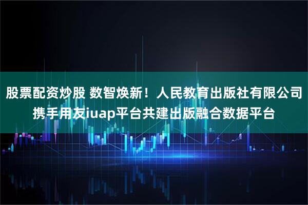 股票配资炒股 数智焕新！人民教育出版社有限公司携手用友iuap平台共建出版融合数据平台