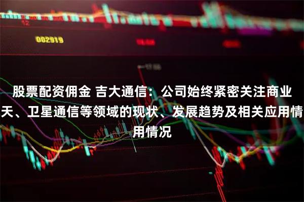 股票配资佣金 吉大通信：公司始终紧密关注商业航天、卫星通信等领域的现状、发展趋势及相关应用情况