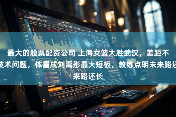 最大的股票配资公司 上海女篮大胜武汉，差距不是技术问题，体重成刘禹彤最大短板，教练点明未来路还长