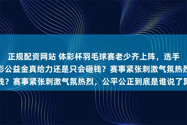 正规配资网站 体彩杯羽毛球赛老少齐上阵，选手技术吊打观众期待，体彩公益金真给力还是只会砸钱？赛事紧张刺激气氛热烈，公平公正到底是谁说了算